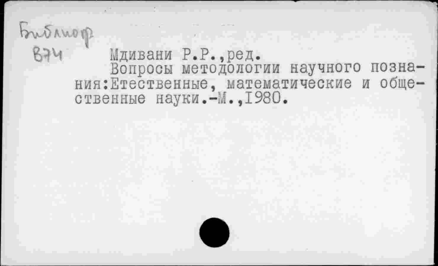 ﻿\М> лил ф
5 Мдивани Р.Р.,ред.
Вопросы методологии научного позна ния:Етественные, математические и обще ственные науки.-М.,1980.